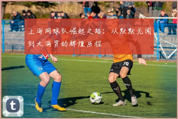 上海网球队崛起之路：从默默无闻到大满贯的辉煌历程