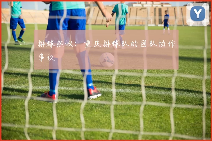 排球热议：重庆排球队的团队协作争议