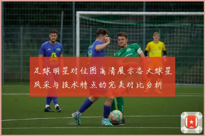 足球明星对位图高清展示各大球星风采与技术特点的完美对比分析
