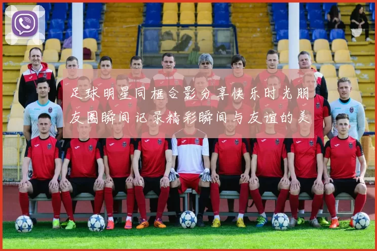 足球明星同框合影分享快乐时光朋友圈瞬间记录精彩瞬间与友谊的美好回忆