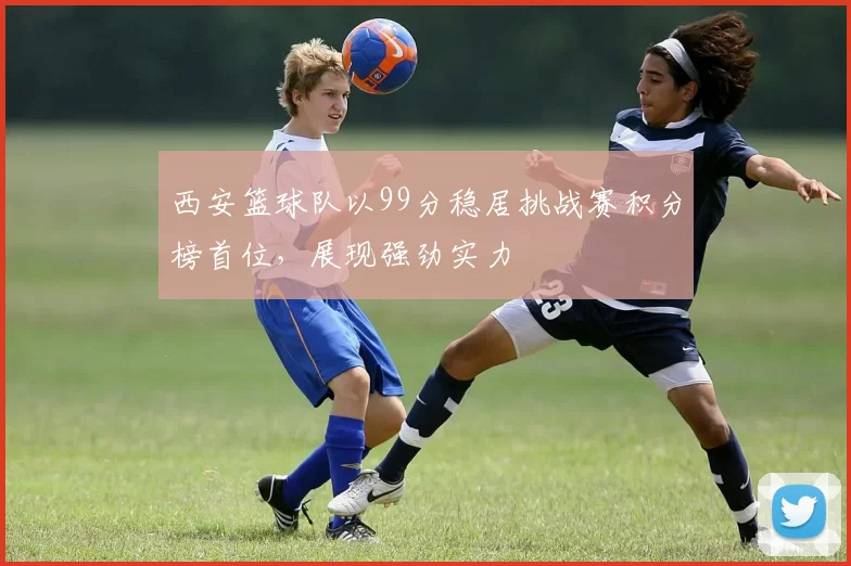 西安篮球队以99分稳居挑战赛积分榜首位，展现强劲实力