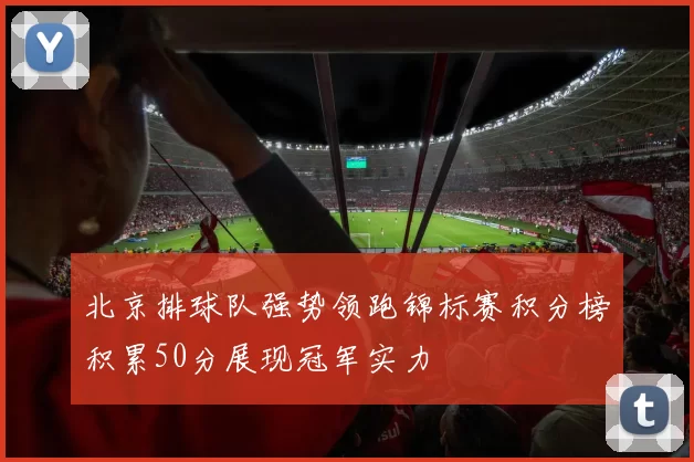 北京排球队强势领跑锦标赛积分榜积累50分展现冠军实力