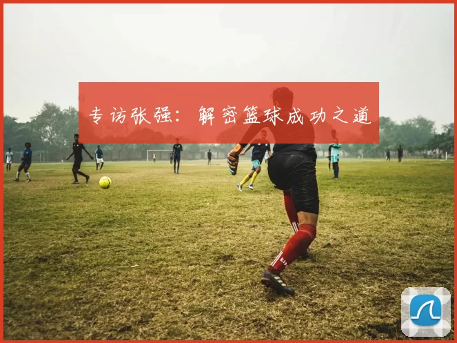 专访张强：解密篮球成功之道